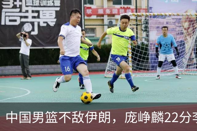 中国男篮不敌伊朗，庞峥麟22分李弘权12+4，胡明轩状态不佳正负值-15